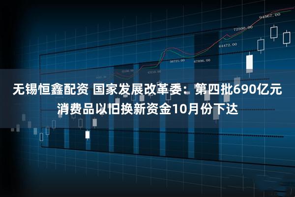 无锡恒鑫配资 国家发展改革委：第四批690亿元消费品以旧换新资金10月份下达