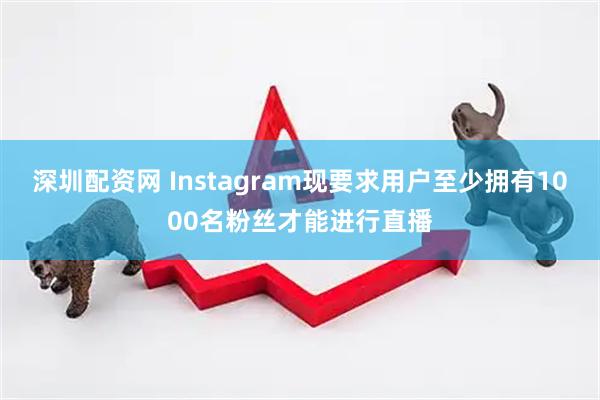 深圳配资网 Instagram现要求用户至少拥有1000名粉丝才能进行直播