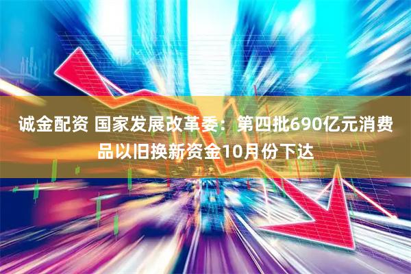 诚金配资 国家发展改革委：第四批690亿元消费品以旧换新资金10月份下达