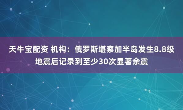 天牛宝配资 机构：俄罗斯堪察加半岛发生8.8级地震后记录到至少30次显著余震
