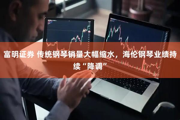 富明证券 传统钢琴销量大幅缩水，海伦钢琴业绩持续“降调”
