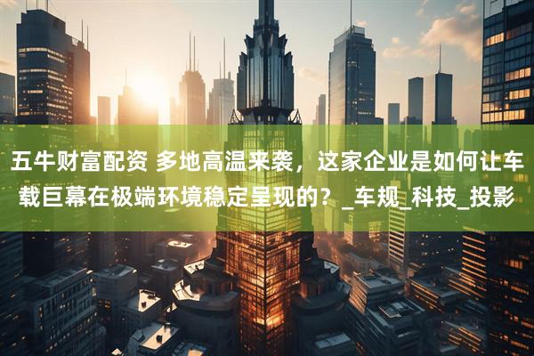 五牛财富配资 多地高温来袭，这家企业是如何让车载巨幕在极端环境稳定呈现的？_车规_科技_投影