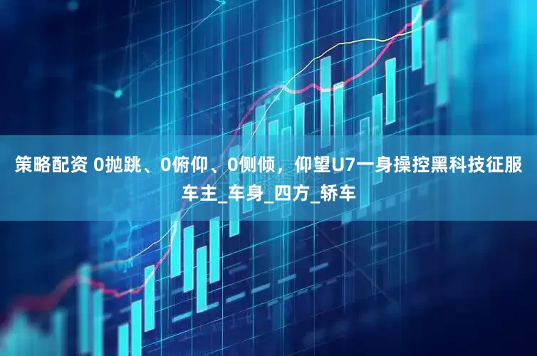 策略配资 0抛跳、0俯仰、0侧倾，仰望U7一身操控黑科技征服车主_车身_四方_轿车
