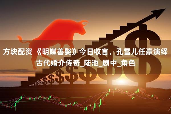 方块配资 《明媒善娶》今日收官，孔雪儿任豪演绎古代婚介传奇_陆池_剧中_角色
