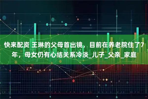 快来配资 王琳的父母首出镜，目前在养老院住了7年，母女仍有心结关系冷淡_儿子_父亲_家庭