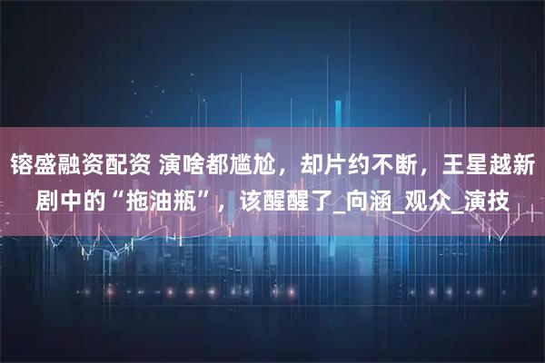 镕盛融资配资 演啥都尴尬，却片约不断，王星越新剧中的“拖油瓶”，该醒醒了_向涵_观众_演技