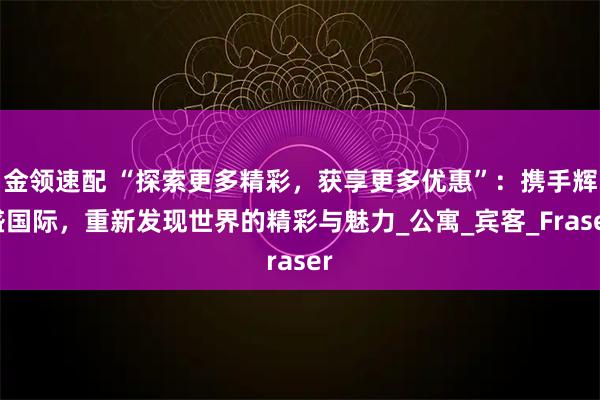 金领速配 “探索更多精彩，获享更多优惠”：携手辉盛国际，重新发现世界的精彩与魅力_公寓_宾客_Fraser