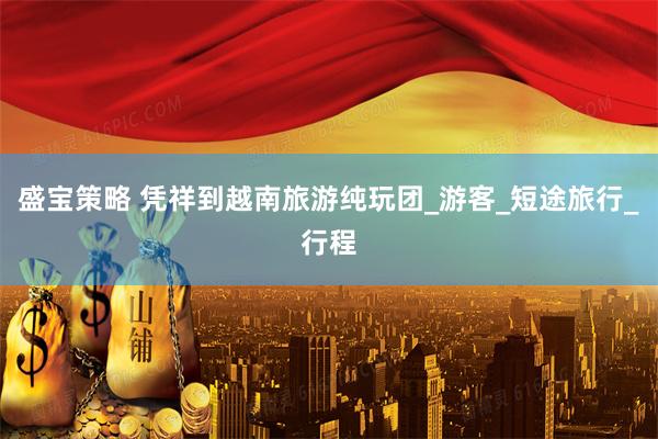 盛宝策略 凭祥到越南旅游纯玩团_游客_短途旅行_行程