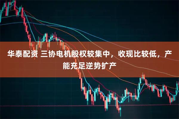 华泰配资 三协电机股权较集中,收现比较低,产能充足逆势扩产