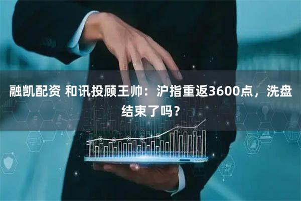 融凯配资 和讯投顾王帅：沪指重返3600点，洗盘结束了吗？
