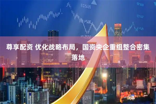 尊享配资 优化战略布局，国资央企重组整合密集落地