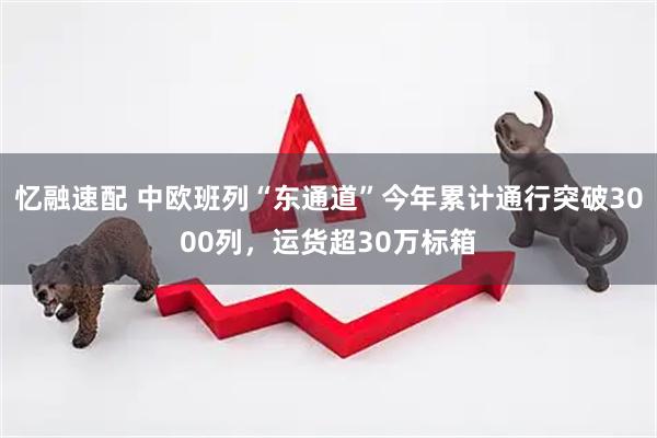 忆融速配 中欧班列“东通道”今年累计通行突破3000列，运货超30万标箱