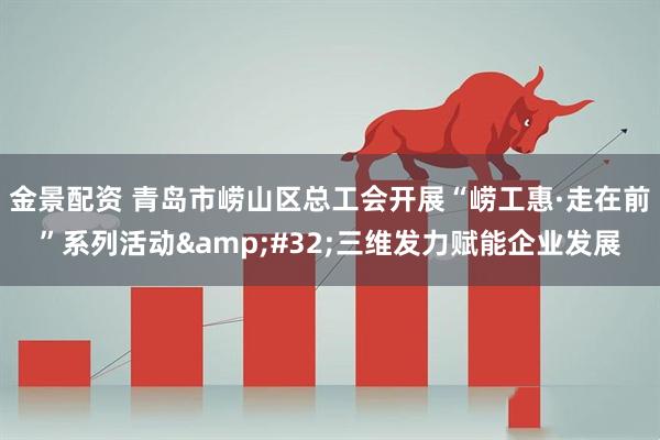 金景配资 青岛市崂山区总工会开展“崂工惠·走在前”系列活动 三维发力赋能企业发展