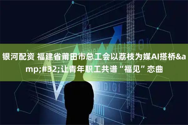 银河配资 福建省莆田市总工会以荔枝为媒AI搭桥 让青年职工共谱“福见”恋曲