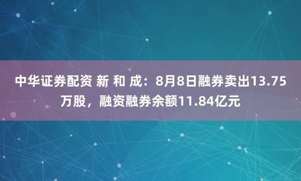 中华证券配资 新 和 成：8月8日融券卖出13.75万股，融资融券余额11.84亿元
