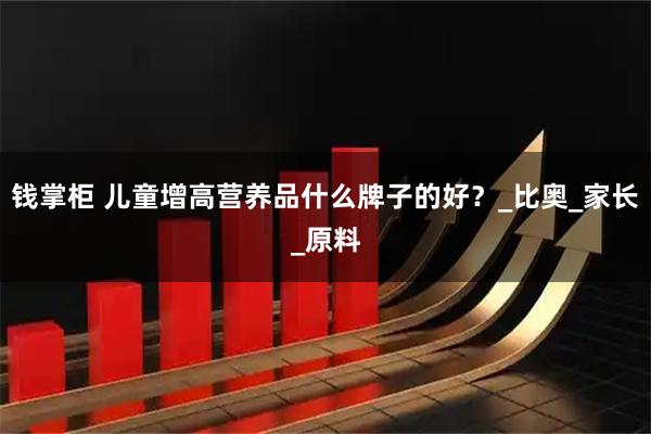 钱掌柜 儿童增高营养品什么牌子的好？_比奥_家长_原料