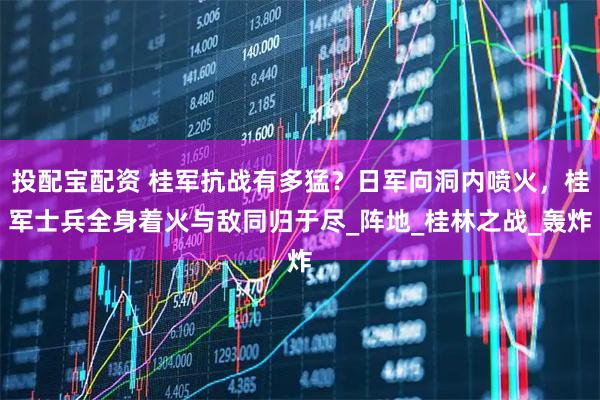 投配宝配资 桂军抗战有多猛？日军向洞内喷火，桂军士兵全身着火与敌同归于尽_阵地_桂林之战_轰炸
