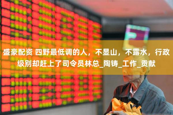 盛豪配资 四野最低调的人，不显山，不露水，行政级别却赶上了司令员林总_陶铸_工作_贡献