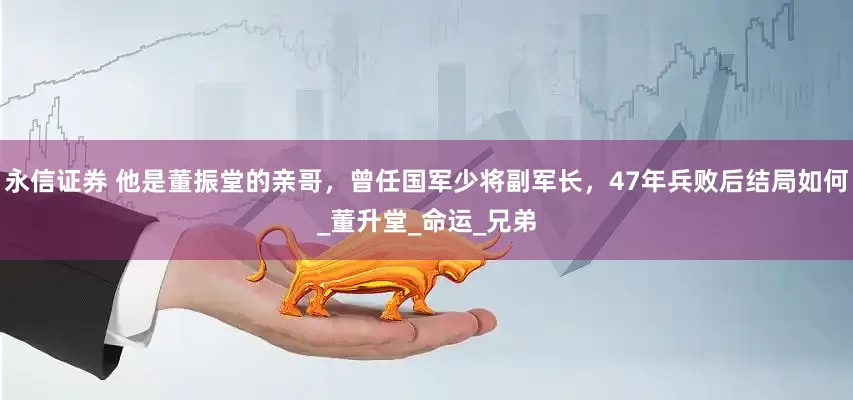 永信证券 他是董振堂的亲哥，曾任国军少将副军长，47年兵败后结局如何_董升堂_命运_兄弟
