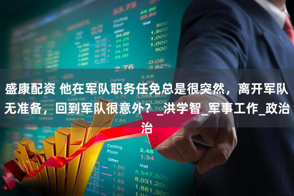 盛康配资 他在军队职务任免总是很突然，离开军队无准备，回到军队很意外？_洪学智_军事工作_政治