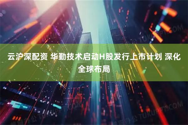 云沪深配资 华勤技术启动H股发行上市计划 深化全球布局