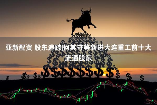 亚新配资 股东追踪|何其守等新进大连重工前十大流通股东