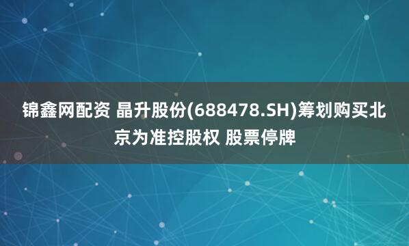 锦鑫网配资 晶升股份(688478.SH)筹划购买北京为准控股权 股票停牌