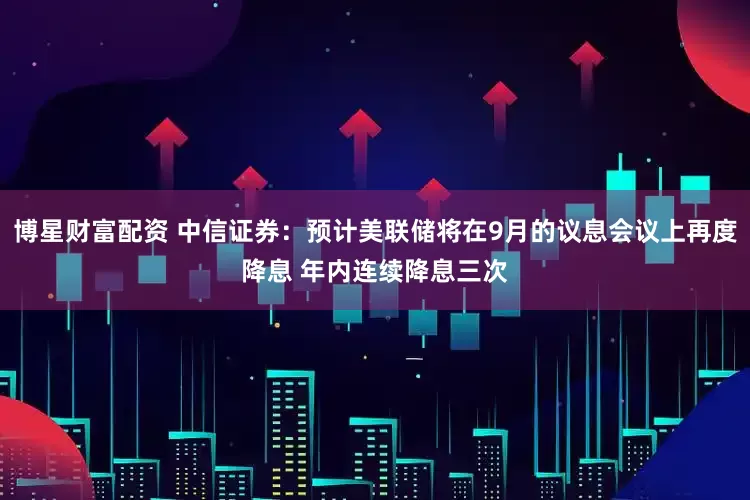 博星财富配资 中信证券：预计美联储将在9月的议息会议上再度降息 年内连续降息三次