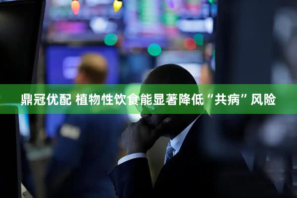 鼎冠优配 植物性饮食能显著降低“共病”风险