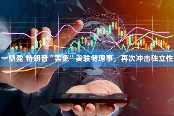 一鼎盈 特朗普“罢免”美联储理事，再次冲击独立性