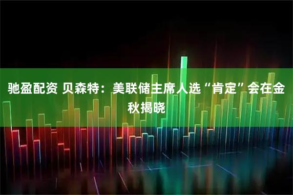 驰盈配资 贝森特：美联储主席人选“肯定”会在金秋揭晓