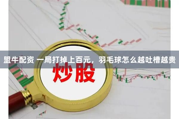 盟牛配资 一局打掉上百元，羽毛球怎么越吐槽越贵