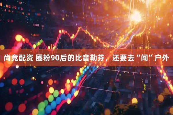 尚竞配资 圈粉90后的比音勒芬，还要去“闯”户外