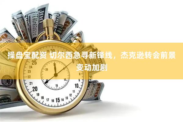 操盘宝配资 切尔西急寻新锋线，杰克逊转会前景变动加剧
