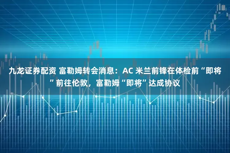 九龙证券配资 富勒姆转会消息：AC 米兰前锋在体检前“即将”前往伦敦，富勒姆“即将”达成协议