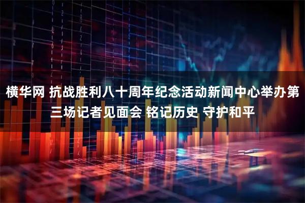 横华网 抗战胜利八十周年纪念活动新闻中心举办第三场记者见面会 铭记历史 守护和平