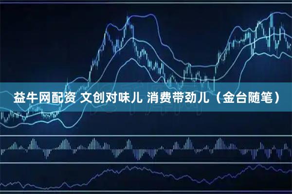 益牛网配资 文创对味儿 消费带劲儿（金台随笔）