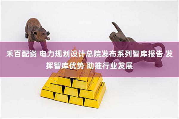 禾百配资 电力规划设计总院发布系列智库报告 发挥智库优势 助推行业发展