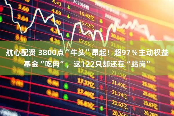 航心配资 3800点“牛头”昂起！超97％主动权益基金“吃肉”，这122只却还在“站岗”