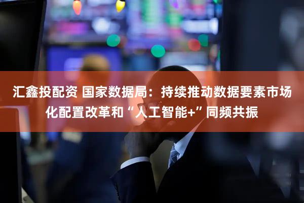 汇鑫投配资 国家数据局：持续推动数据要素市场化配置改革和“人工智能+”同频共振