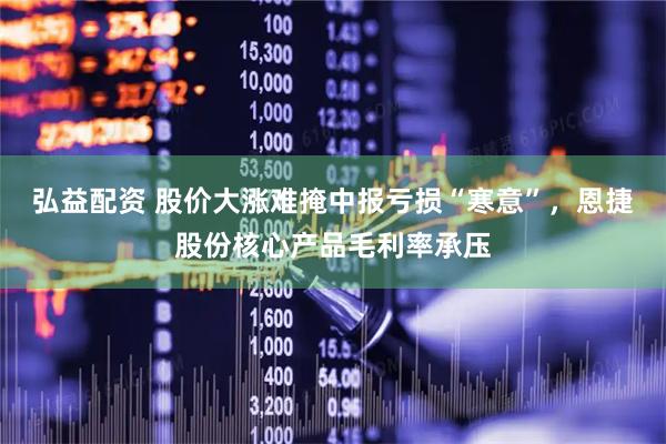 弘益配资 股价大涨难掩中报亏损“寒意”，恩捷股份核心产品毛利率承压