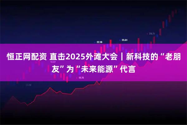 恒正网配资 直击2025外滩大会｜新科技的“老朋友”为“未来能源”代言