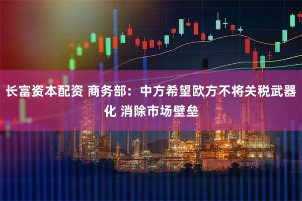 长富资本配资 商务部：中方希望欧方不将关税武器化 消除市场壁垒