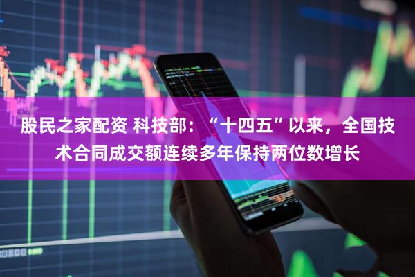 股民之家配资 科技部：“十四五”以来，全国技术合同成交额连续多年保持两位数增长