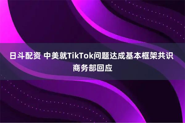 日斗配资 中美就TikTok问题达成基本框架共识 商务部回应