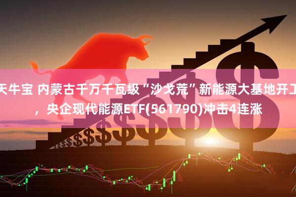 天牛宝 内蒙古千万千瓦级“沙戈荒”新能源大基地开工，央企现代能源ETF(561790)冲击4连涨