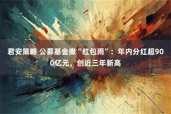 君安策略 公募基金撒“红包雨”：年内分红超900亿元，创近三年新高