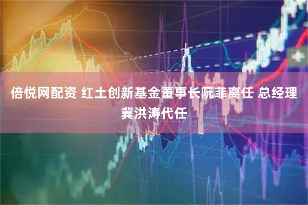 倍悦网配资 红土创新基金董事长阮菲离任 总经理冀洪涛代任