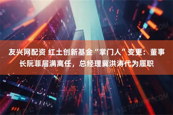 友兴网配资 红土创新基金“掌门人”变更：董事长阮菲届满离任，总经理冀洪涛代为履职
