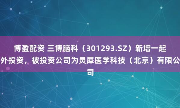 博盈配资 三博脑科(301293.SZ)新增一起对外投资,被投资公司为灵犀医学科技(北京)有限公司